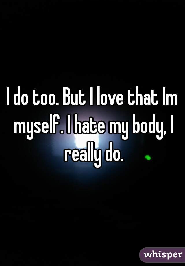 I do too. But I love that Im myself. I hate my body, I really do.