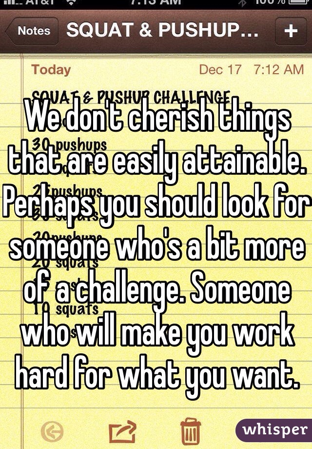 We don't cherish things that are easily attainable. Perhaps you should look for someone who's a bit more of a challenge. Someone who will make you work hard for what you want.