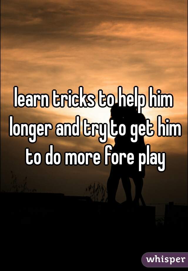 learn tricks to help him longer and try to get him to do more fore play