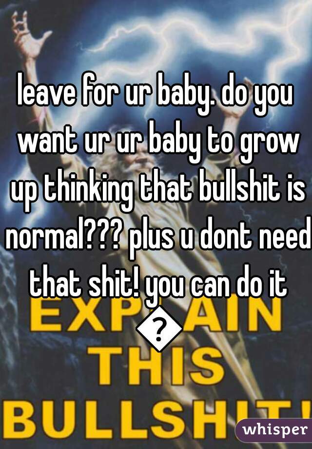 leave for ur baby. do you want ur ur baby to grow up thinking that bullshit is normal??? plus u dont need that shit! you can do it 😊