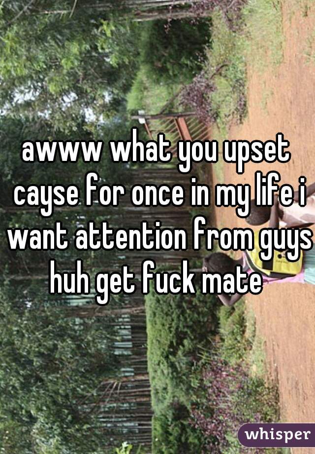 awww what you upset cayse for once in my life i want attention from guys huh get fuck mate 