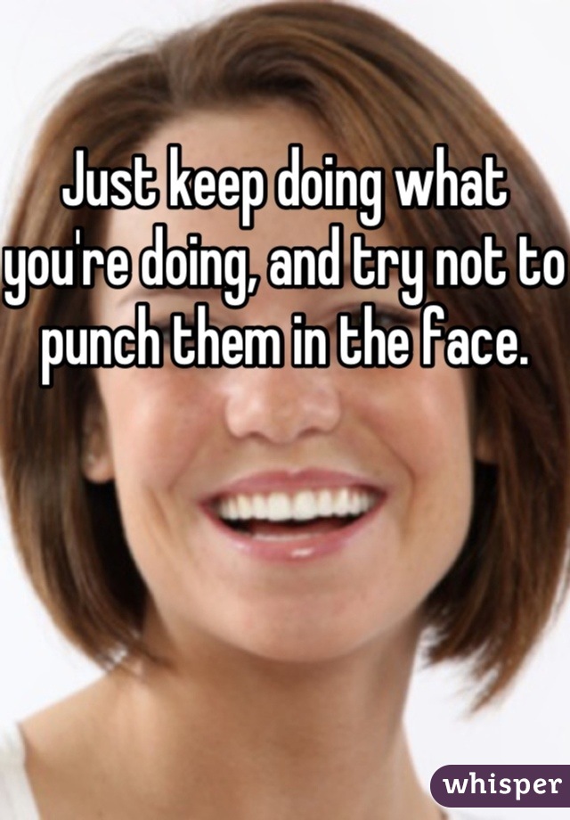 Just keep doing what you're doing, and try not to punch them in the face.