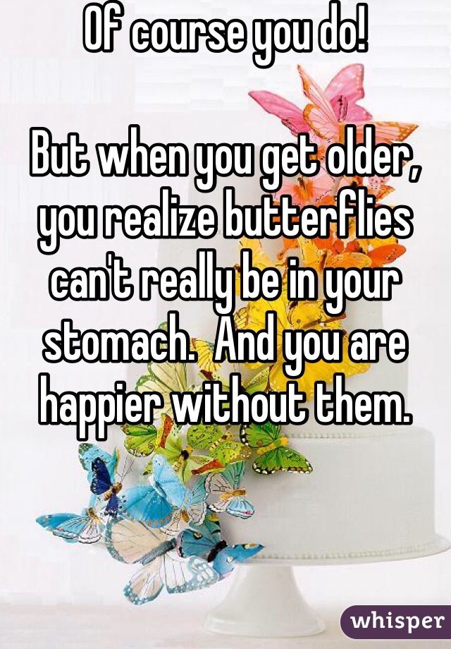 Of course you do!

But when you get older, you realize butterflies can't really be in your stomach.  And you are happier without them.  