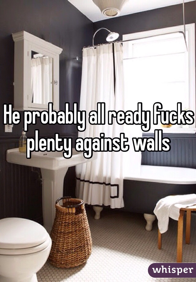 He probably all ready fucks plenty against walls 