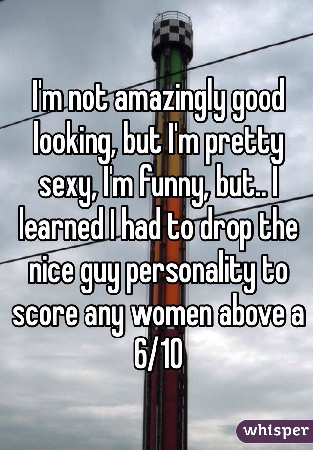 I'm not amazingly good looking, but I'm pretty sexy, I'm funny, but.. I learned I had to drop the nice guy personality to score any women above a 6/10