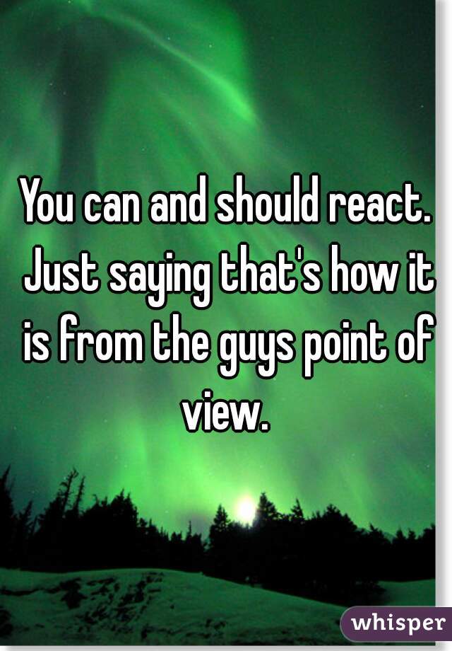 You can and should react. Just saying that's how it is from the guys point of view. 