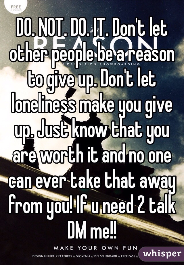 DO. NOT. DO. IT. Don't let other people be a reason to give up. Don't let loneliness make you give up. Just know that you are worth it and no one can ever take that away from you! If u need 2 talk DM me!!