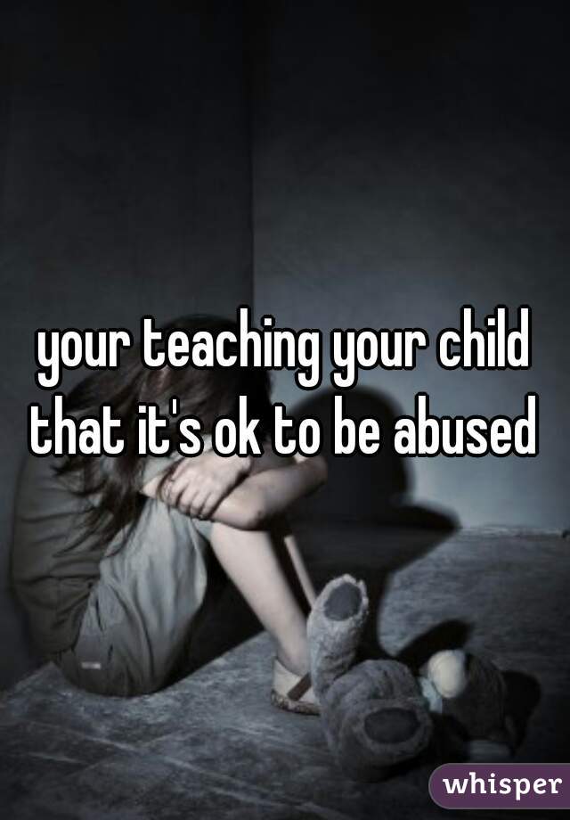 your teaching your child that it's ok to be abused 