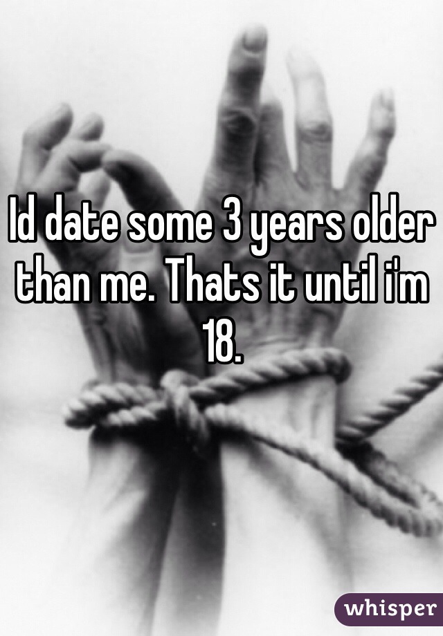 Id date some 3 years older than me. Thats it until i'm 18.
