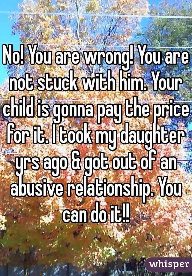 No! You are wrong! You are not stuck with him. Your child is gonna pay the price for it. I took my daughter yrs ago & got out of an abusive relationship. You can do it!! 