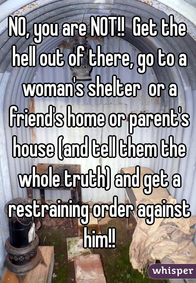 NO, you are NOT!!  Get the hell out of there, go to a woman's shelter  or a friend's home or parent's house (and tell them the whole truth) and get a restraining order against him!!