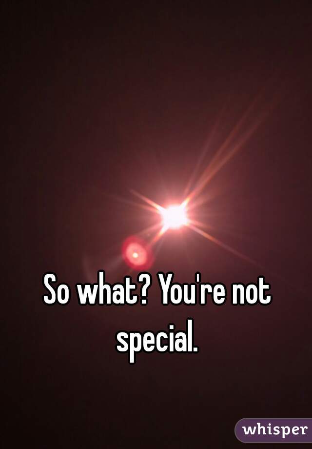 So what? You're not special. 