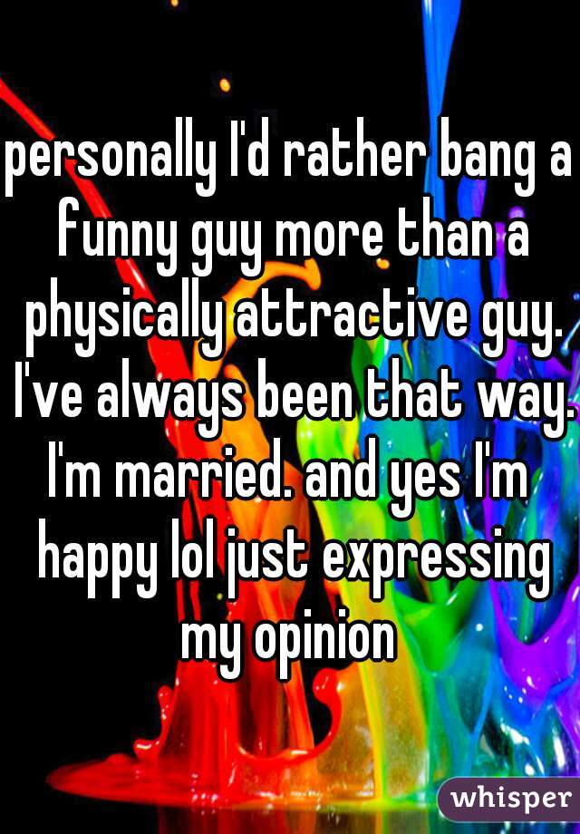 personally I'd rather bang a funny guy more than a physically attractive guy. I've always been that way. 
I'm married. and yes I'm happy lol just expressing my opinion 