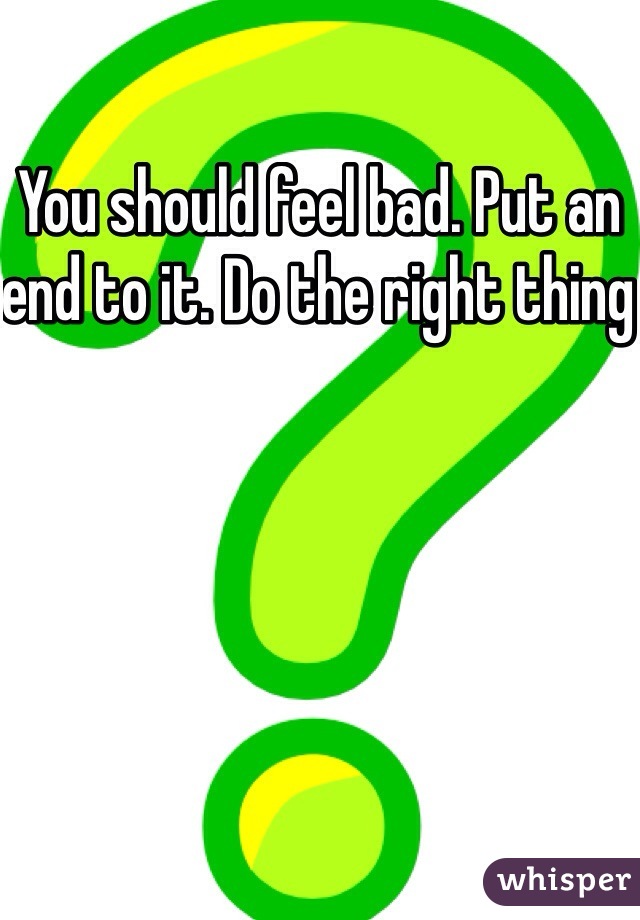 You should feel bad. Put an end to it. Do the right thing 
