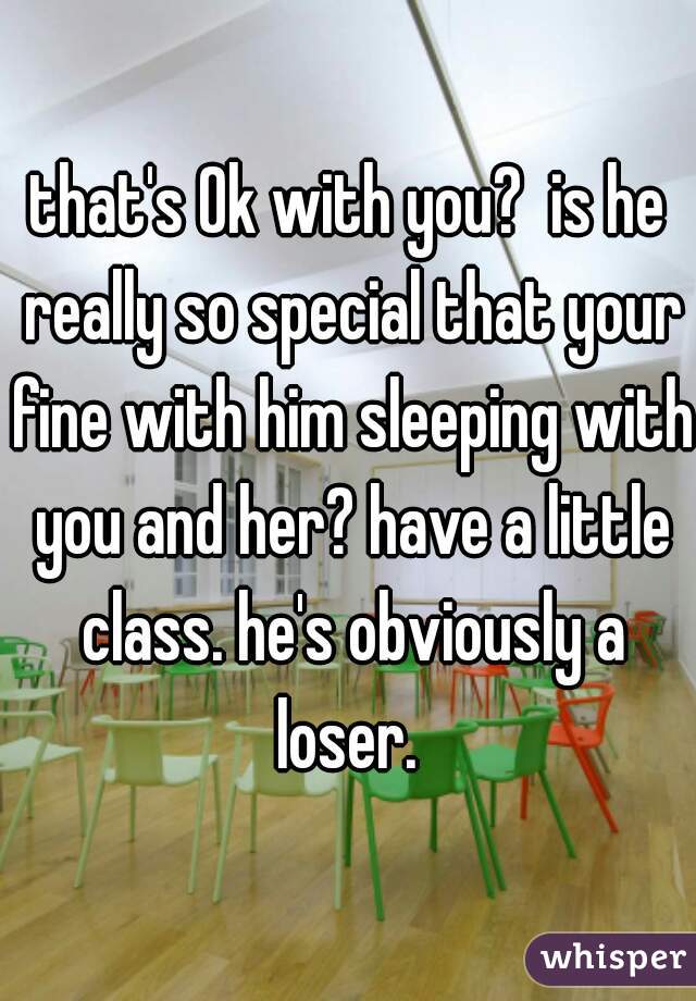 that's Ok with you?  is he really so special that your fine with him sleeping with you and her? have a little class. he's obviously a loser. 