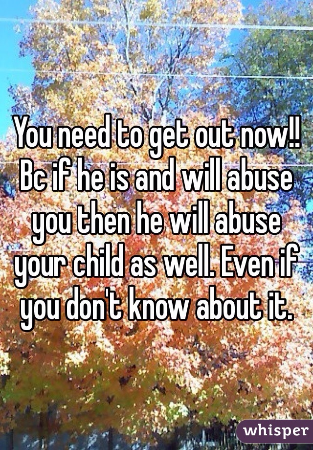 You need to get out now!! Bc if he is and will abuse you then he will abuse your child as well. Even if you don't know about it. 