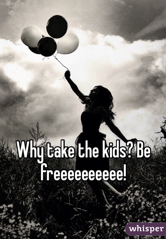 Why take the kids? Be freeeeeeeeee!