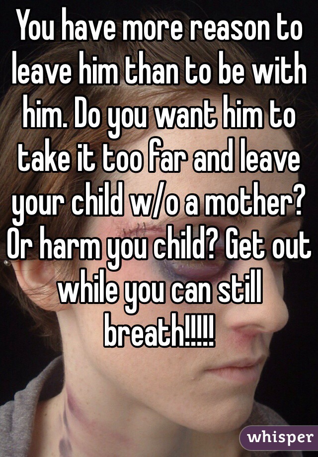 You have more reason to leave him than to be with him. Do you want him to take it too far and leave your child w/o a mother? Or harm you child? Get out while you can still breath!!!!!