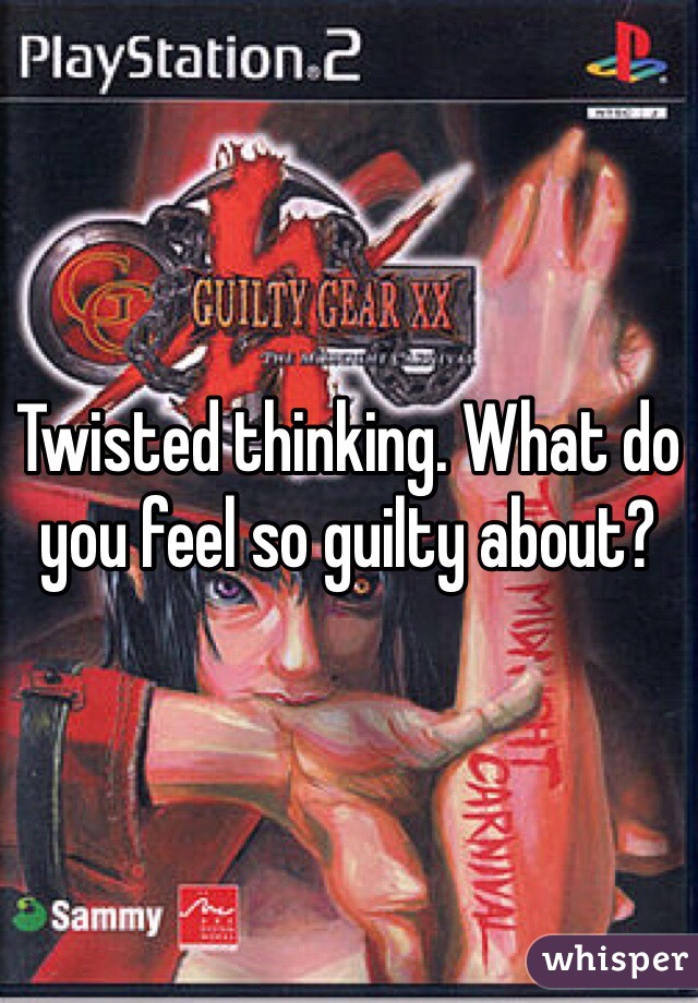 Twisted thinking. What do you feel so guilty about?