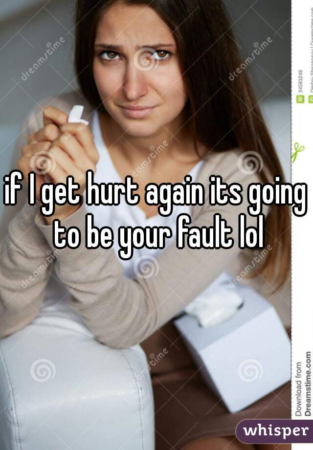 if I get hurt again its going to be your fault lol