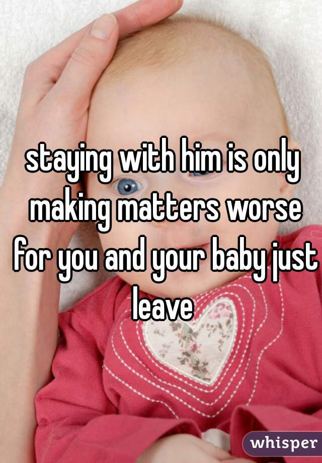 staying with him is only making matters worse for you and your baby just leave 