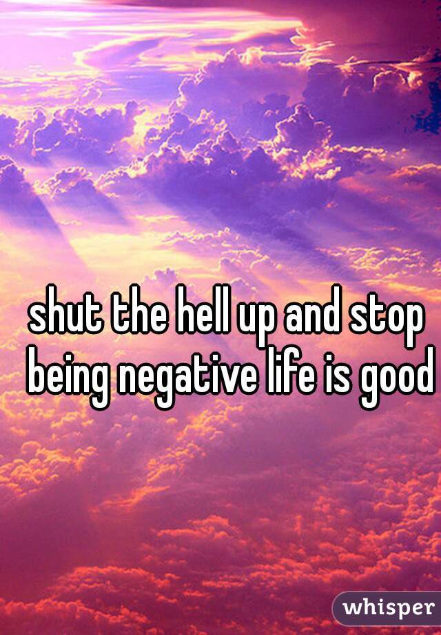 shut the hell up and stop being negative life is good