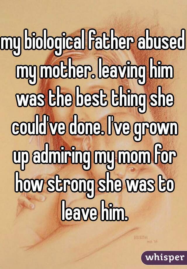 my biological father abused my mother. leaving him was the best thing she could've done. I've grown up admiring my mom for how strong she was to leave him.