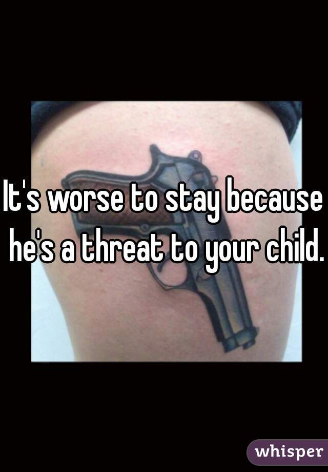 It's worse to stay because he's a threat to your child.