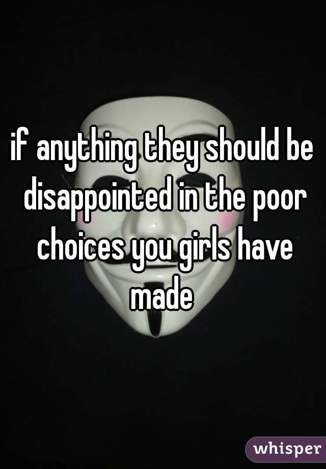 if anything they should be disappointed in the poor choices you girls have made 