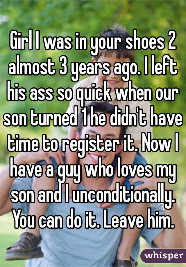 Girl I was in your shoes 2 almost 3 years ago. I left his ass so quick when our son turned 1 he didn't have time to register it. Now I have a guy who loves my son and I unconditionally. You can do it. Leave him.  