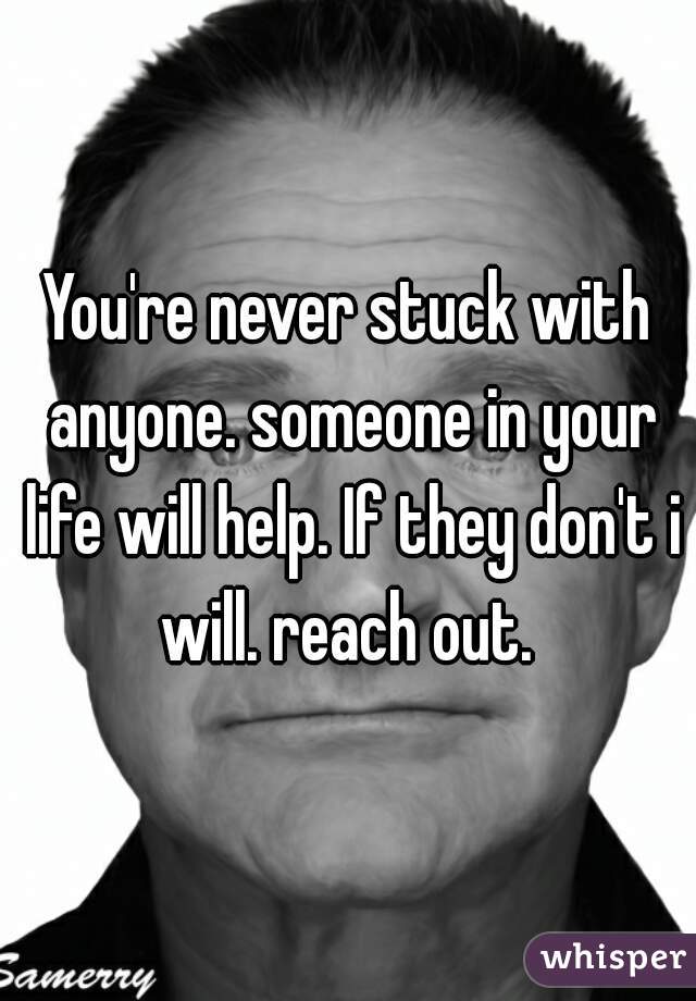 You're never stuck with anyone. someone in your life will help. If they don't i will. reach out. 