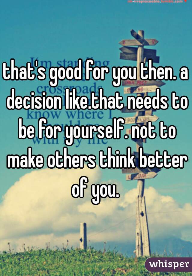 that's good for you then. a decision like.that needs to be for yourself. not to make others think better of you. 