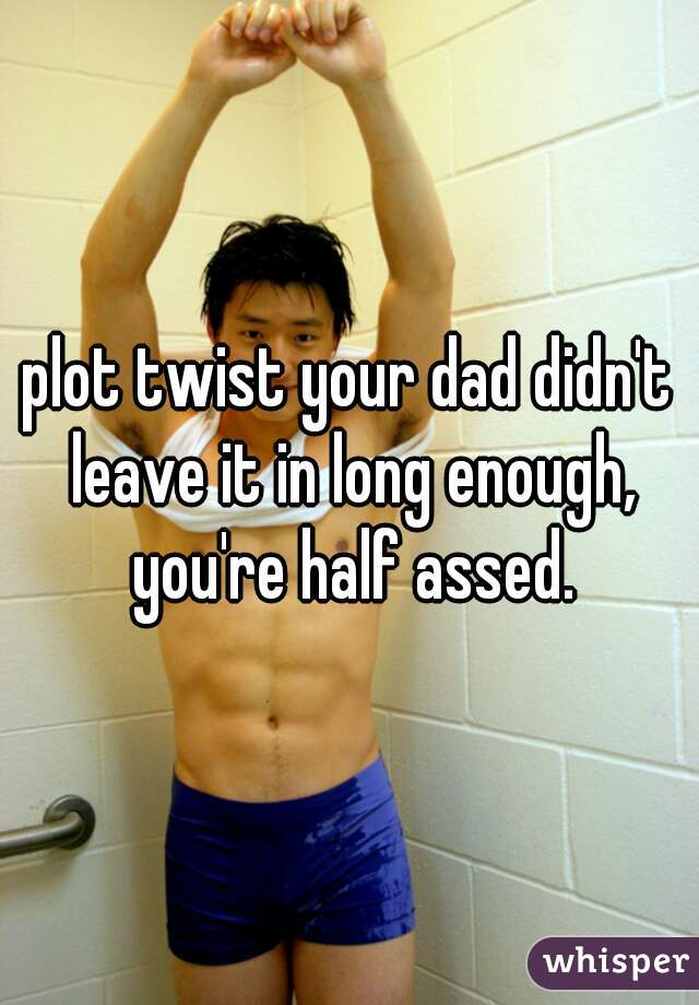 plot twist your dad didn't leave it in long enough, you're half assed.