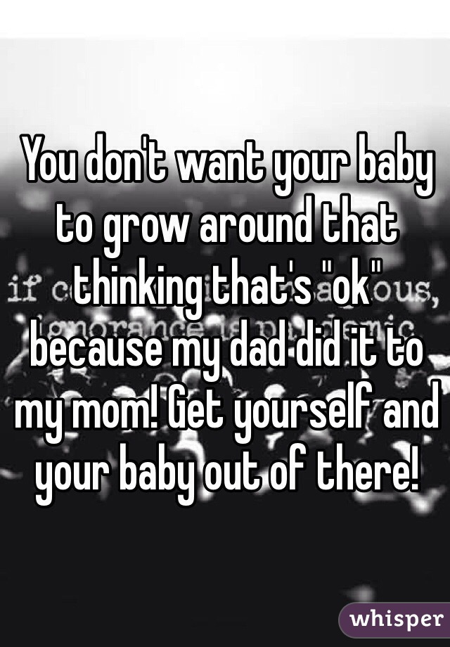 You don't want your baby to grow around that thinking that's "ok" because my dad did it to my mom! Get yourself and your baby out of there! 