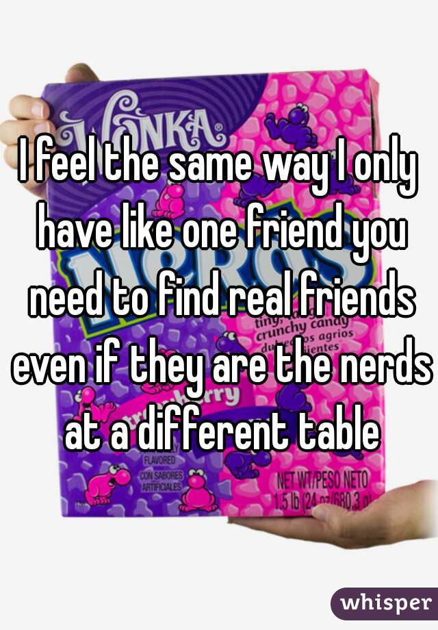 I feel the same way I only have like one friend you need to find real friends even if they are the nerds at a different table