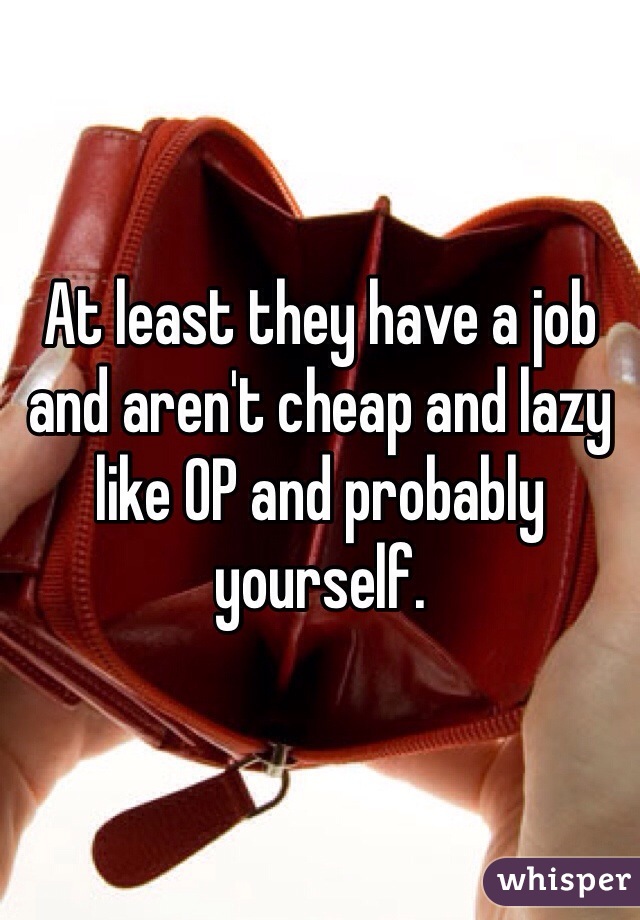 At least they have a job and aren't cheap and lazy like OP and probably yourself. 