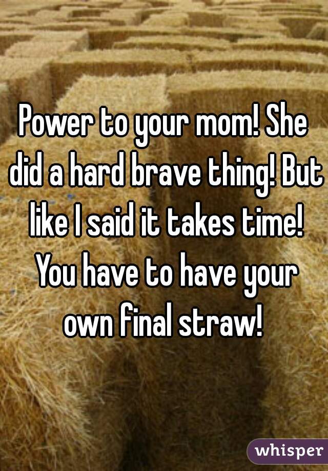 Power to your mom! She did a hard brave thing! But like I said it takes time! You have to have your own final straw! 