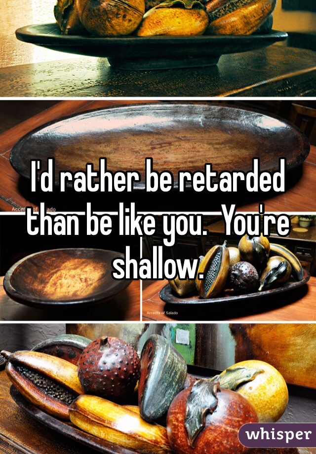 I'd rather be retarded than be like you.  You're shallow.