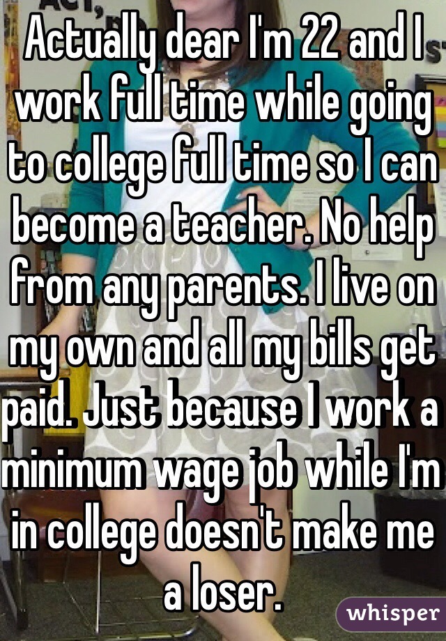 Actually dear I'm 22 and I work full time while going to college full time so I can become a teacher. No help from any parents. I live on my own and all my bills get paid. Just because I work a minimum wage job while I'm in college doesn't make me a loser. 