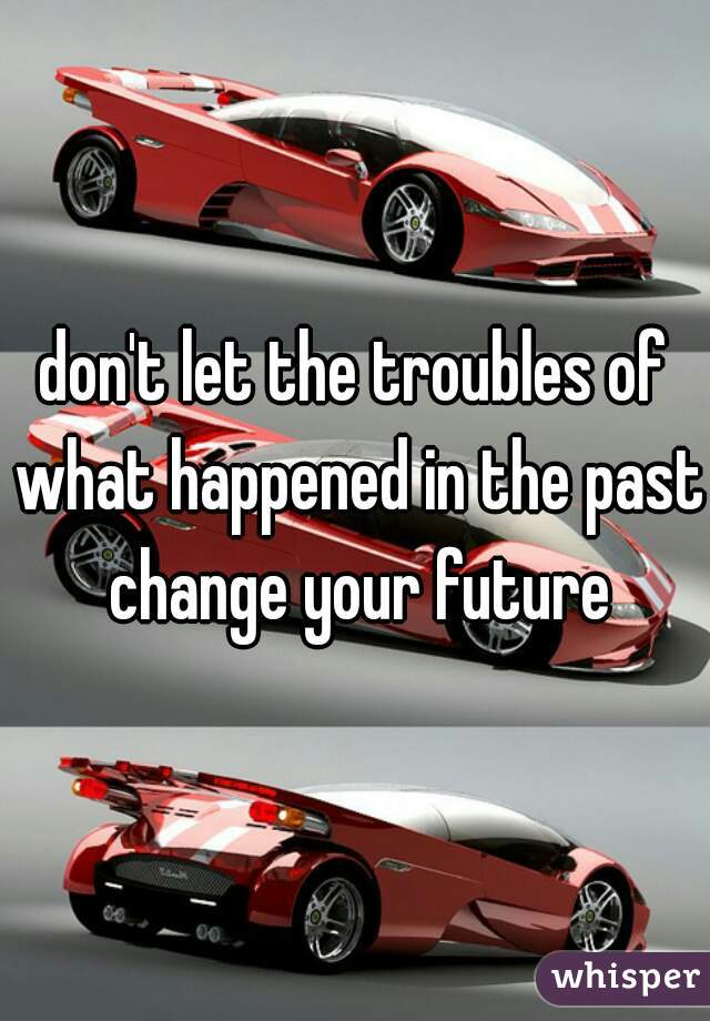 don't let the troubles of what happened in the past change your future