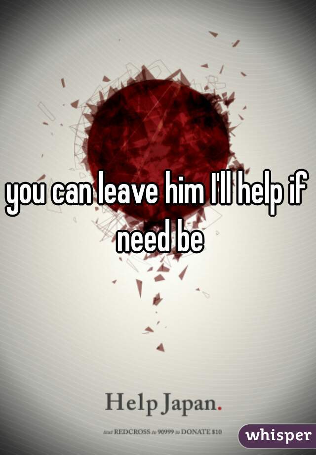 you can leave him I'll help if need be