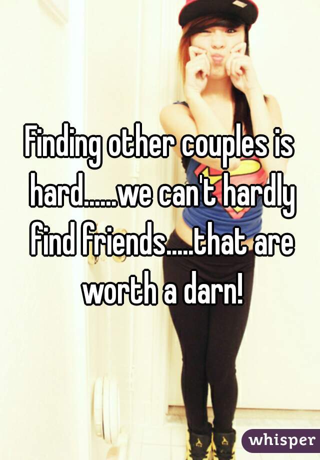 Finding other couples is hard......we can't hardly find friends.....that are worth a darn!