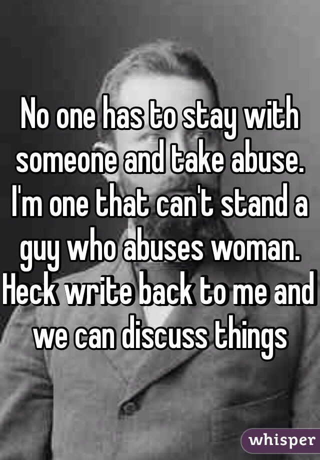 No one has to stay with someone and take abuse. I'm one that can't stand a guy who abuses woman. Heck write back to me and we can discuss things 