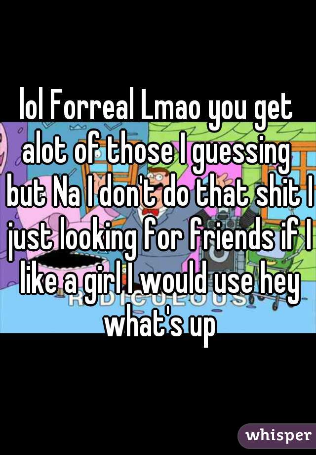 lol Forreal Lmao you get alot of those I guessing  but Na I don't do that shit I just looking for friends if I like a girl I would use hey what's up