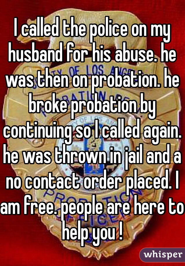 I called the police on my husband for his abuse. he was then on probation. he broke probation by continuing so I called again. he was thrown in jail and a no contact order placed. I am free. people are here to help you !