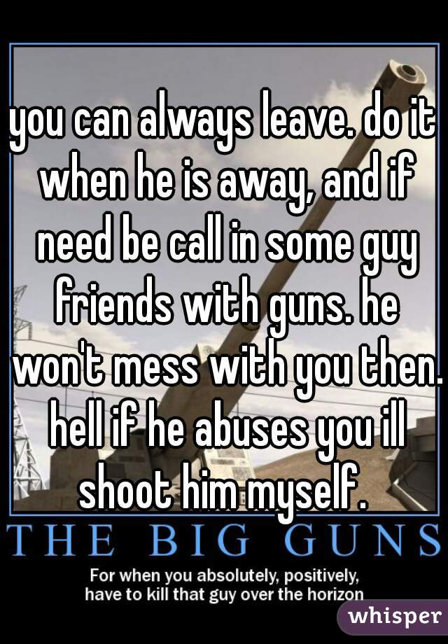 you can always leave. do it when he is away, and if need be call in some guy friends with guns. he won't mess with you then. hell if he abuses you ill shoot him myself. 