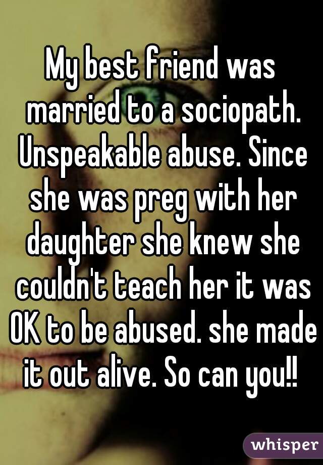 My best friend was married to a sociopath. Unspeakable abuse. Since she was preg with her daughter she knew she couldn't teach her it was OK to be abused. she made it out alive. So can you!! 