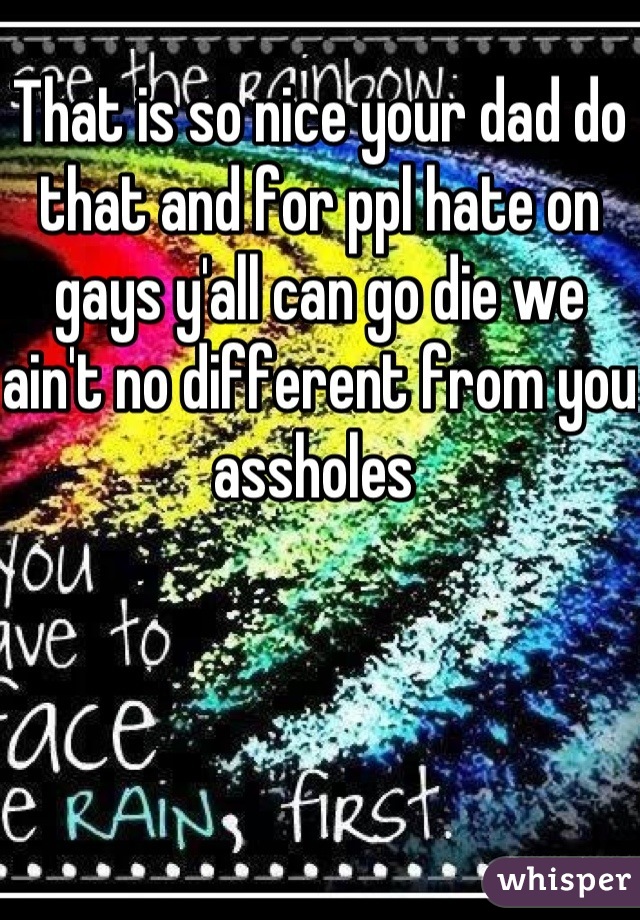 That is so nice your dad do that and for ppl hate on gays y'all can go die we ain't no different from you assholes 