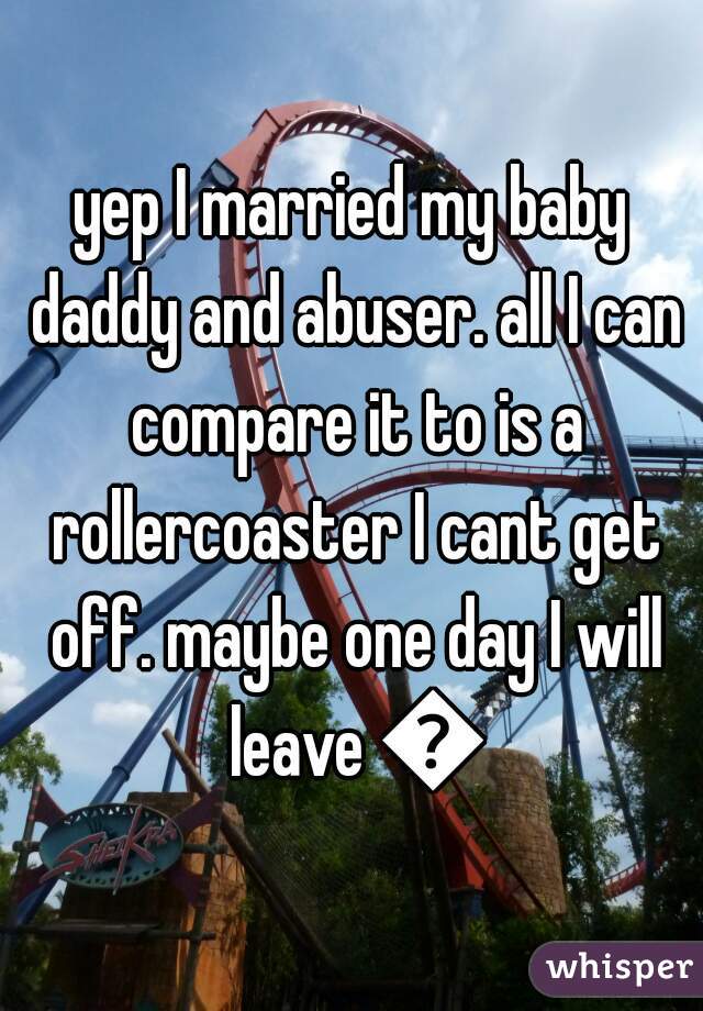 yep I married my baby daddy and abuser. all I can compare it to is a rollercoaster I cant get off. maybe one day I will leave 😧