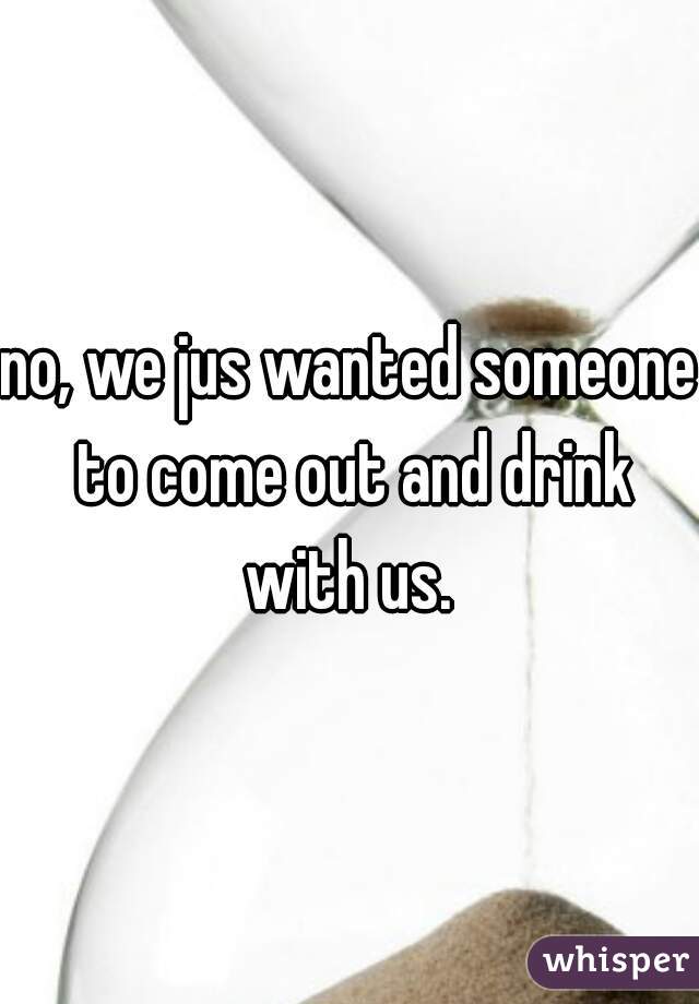 no, we jus wanted someone to come out and drink with us. 